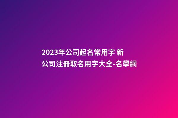 2023年公司起名常用字 新公司注冊取名用字大全-名學網-第1張-公司起名-玄機派